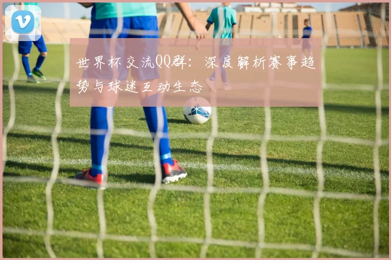 世界杯交流QQ群：深度解析赛事趋势与球迷互动生态