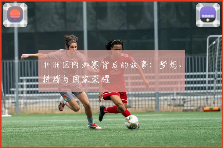 非洲区附加赛背后的故事:梦想、拼搏与国家荣耀