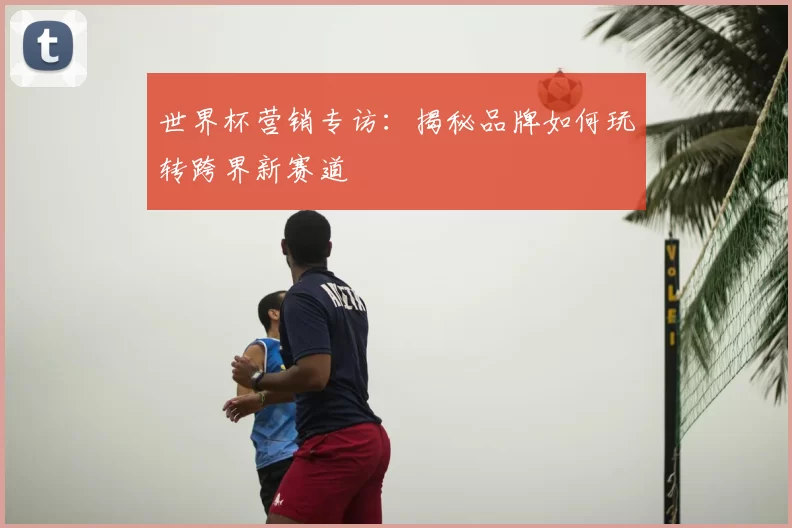 世界杯营销专访:揭秘品牌如何玩转跨界新赛道