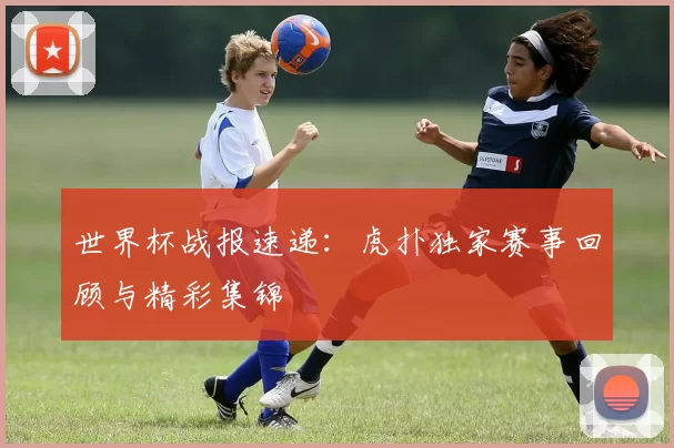 世界杯战报速递:虎扑独家赛事回顾与精彩集锦