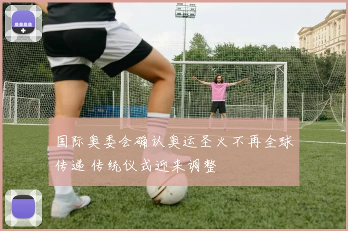 国际奥委会确认奥运圣火不再全球传递 传统仪式迎来调整