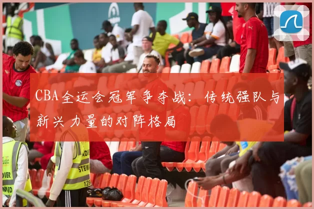 CBA全运会冠军争夺战:传统强队与新兴力量的对阵格局