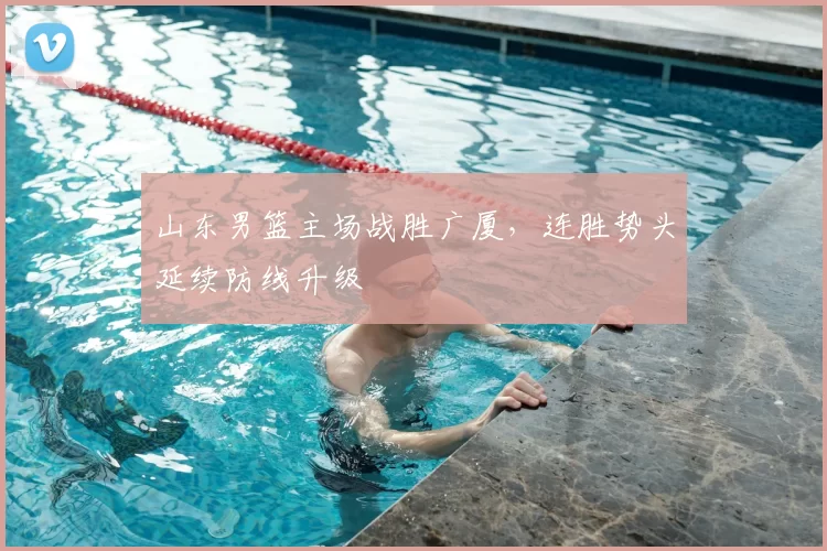 山东男篮主场战胜广厦，连胜势头延续防线升级