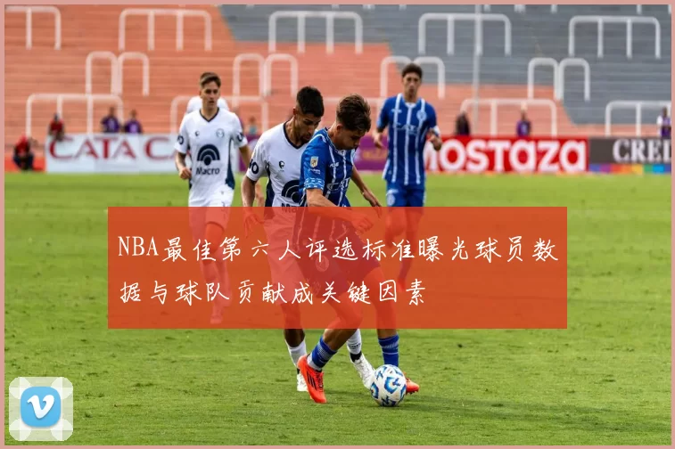 NBA最佳第六人评选标准曝光球员数据与球队贡献成关键因素