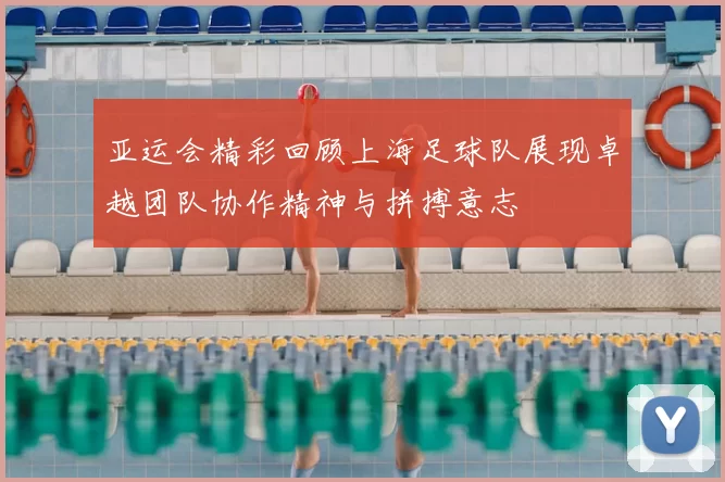 亚运会精彩回顾上海足球队展现卓越团队协作精神与拼搏意志