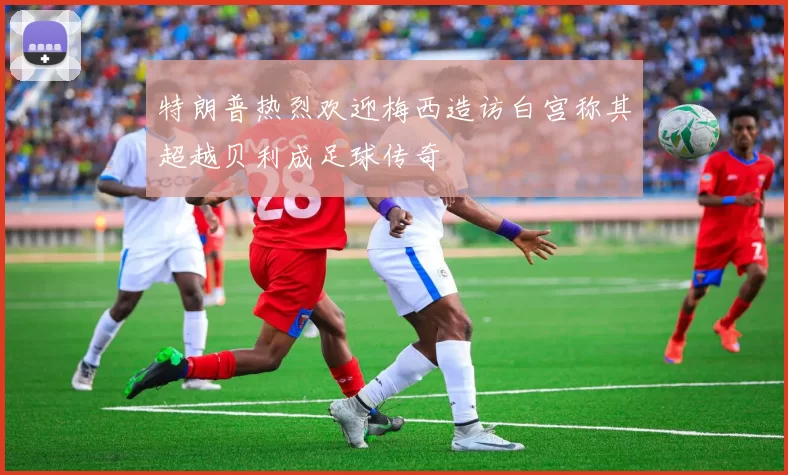 特朗普热烈欢迎梅西造访白宫称其超越贝利成足球传奇