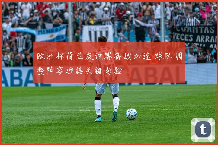 欧洲杯荷兰友谊赛备战加速 球队调整阵容迎接关键考验