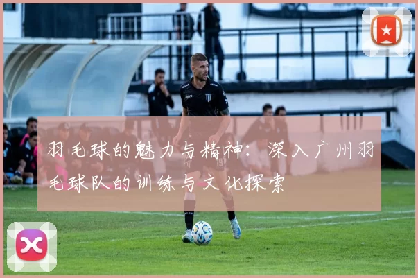 羽毛球的魅力与精神:深入广州羽毛球队的训练与文化探索