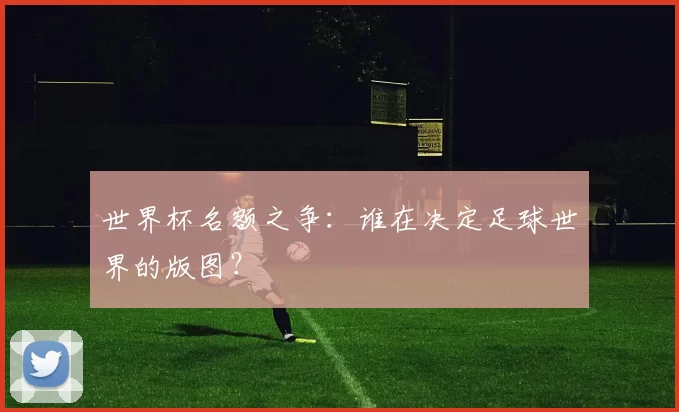 世界杯名额之争:谁在决定足球世界的版图?