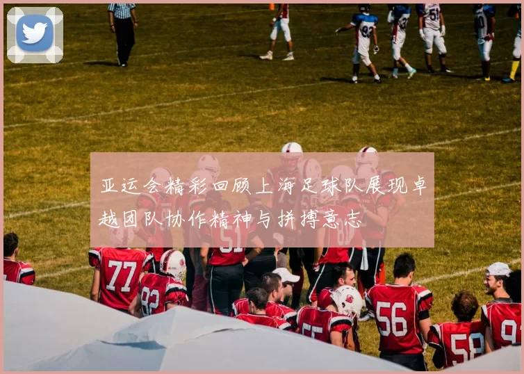 亚运会精彩回顾上海足球队展现卓越团队协作精神与拼搏意志