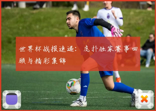 世界杯战报速递：虎扑独家赛事回顾与精彩集锦