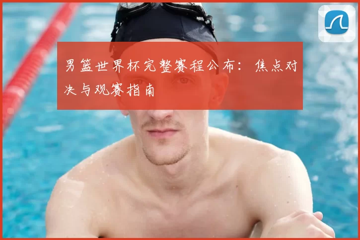 男篮世界杯完整赛程公布:焦点对决与观赛指南