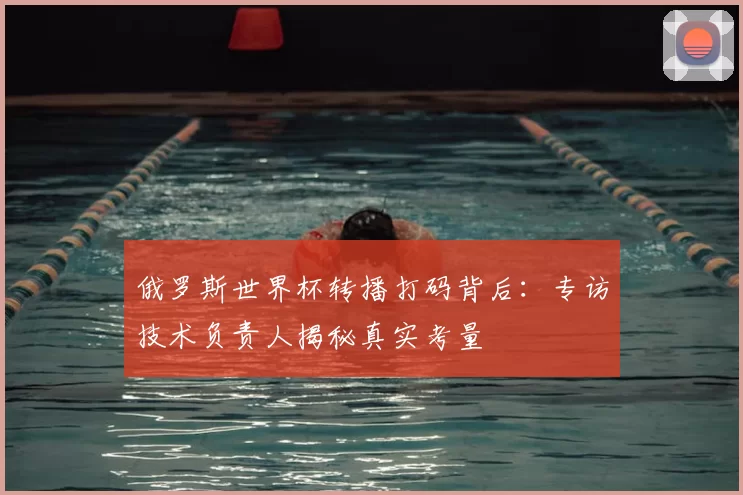 俄罗斯世界杯转播打码背后:专访技术负责人揭秘真实考量