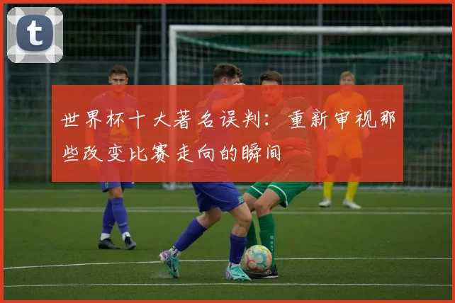 世界杯十大著名误判：重新审视那些改变比赛走向的瞬间