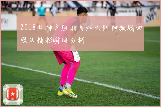 2018年神户胜利与柏太阳神激战回顾及精彩瞬间分析