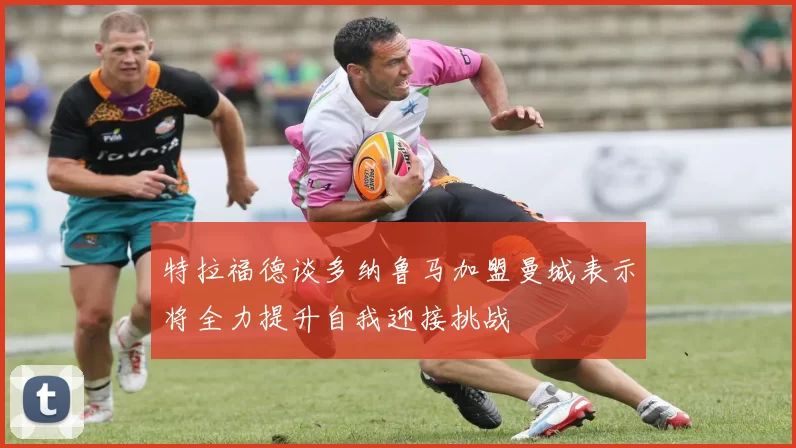 特拉福德谈多纳鲁马加盟曼城表示将全力提升自我迎接挑战