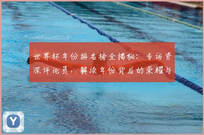 世界杯年份排名榜全揭秘:专访资深评论员,解读年份背后的荣耀与遗憾