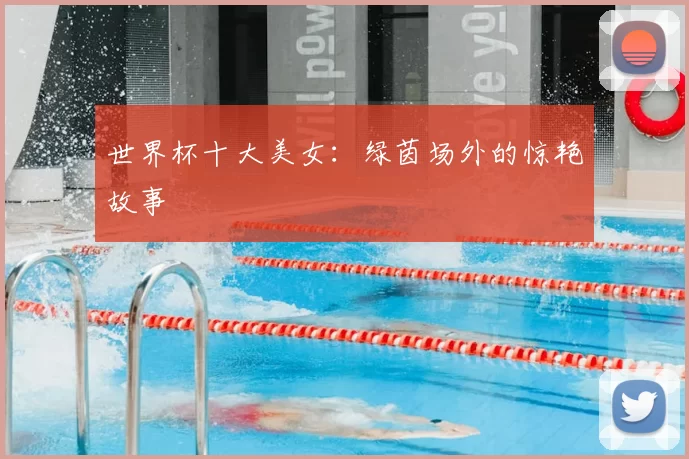 世界杯十大美女:绿茵场外的惊艳故事
