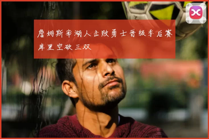 詹姆斯率湖人击败勇士晋级季后赛库里空砍三双
