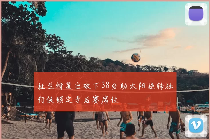 杜兰特复出砍下38分助太阳逆转独行侠锁定季后赛席位