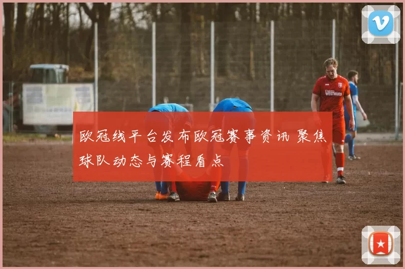 欧冠线平台发布欧冠赛事资讯 聚焦球队动态与赛程看点