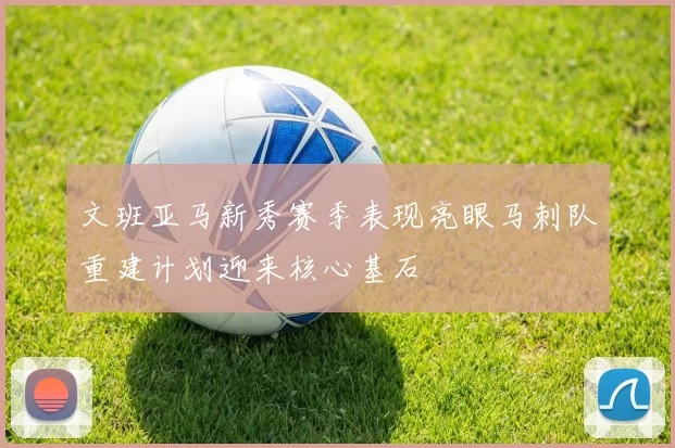 文班亚马新秀赛季表现亮眼马刺队重建计划迎来核心基石