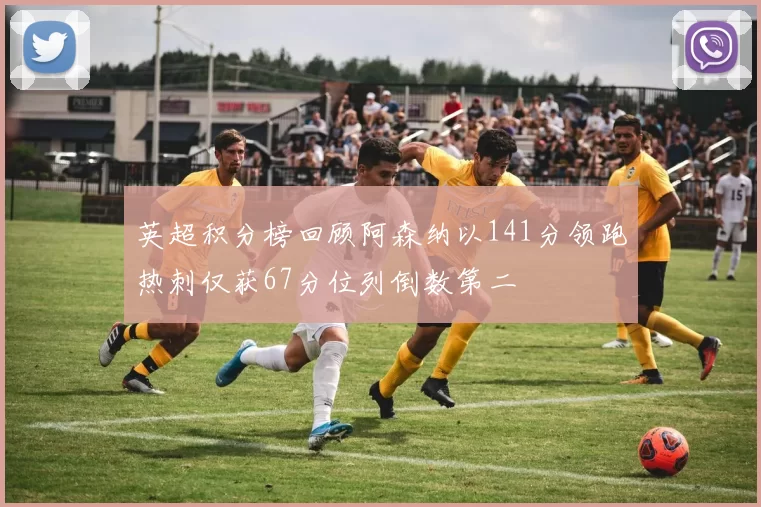 英超积分榜回顾阿森纳以141分领跑热刺仅获67分位列倒数第二