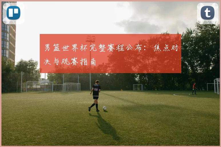 男篮世界杯完整赛程公布:焦点对决与观赛指南