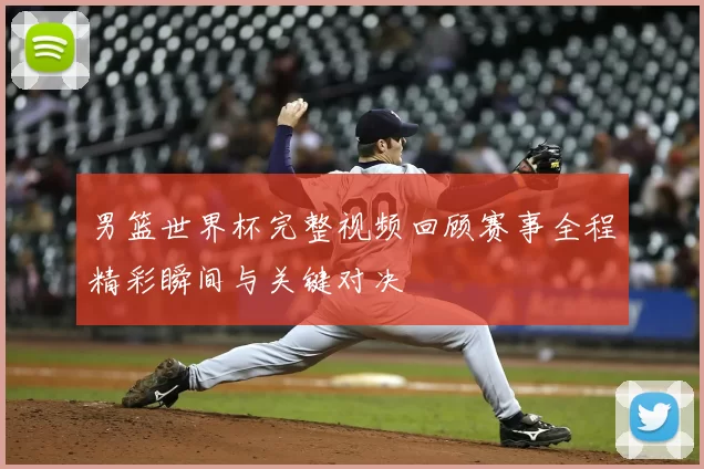 男篮世界杯完整视频回顾赛事全程精彩瞬间与关键对决