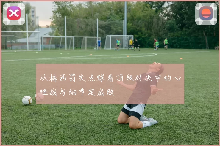 从梅西罚失点球看顶级对决中的心理战与细节定成败