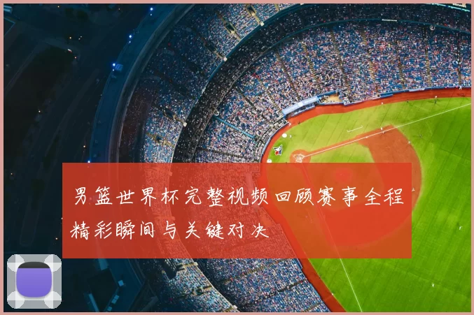 男篮世界杯完整视频回顾赛事全程精彩瞬间与关键对决
