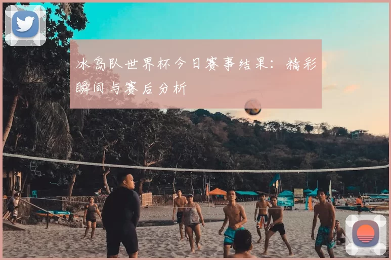 冰岛队世界杯今日赛事结果:精彩瞬间与赛后分析