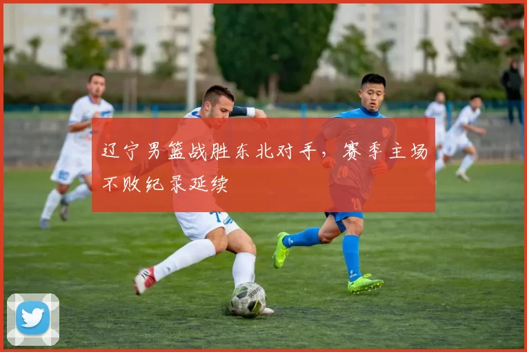 辽宁男篮战胜东北对手，赛季主场不败纪录延续