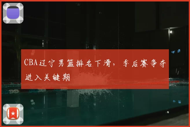 CBA辽宁男篮排名下滑,季后赛争夺进入关键期