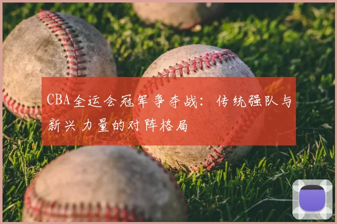 CBA全运会冠军争夺战:传统强队与新兴力量的对阵格局