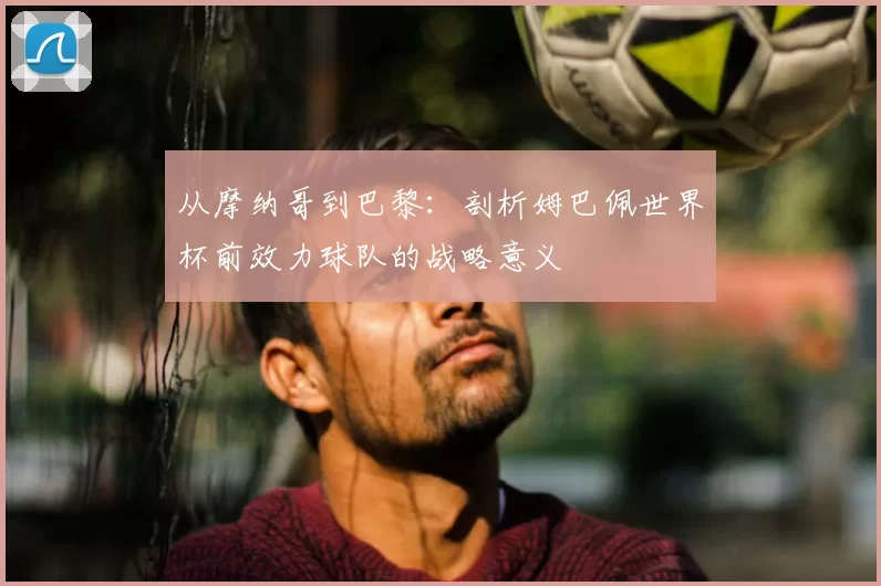 从摩纳哥到巴黎:剖析姆巴佩世界杯前效力球队的战略意义