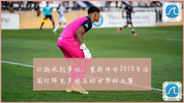 从战术到争议，重新评价2018年法国对阵克罗地亚的世界杯决赛