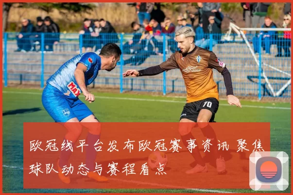 欧冠线平台发布欧冠赛事资讯 聚焦球队动态与赛程看点