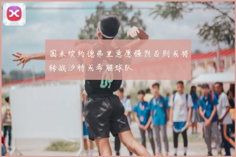 国米续约德弗里意愿强烈否则或将转战沙特或希腊球队
