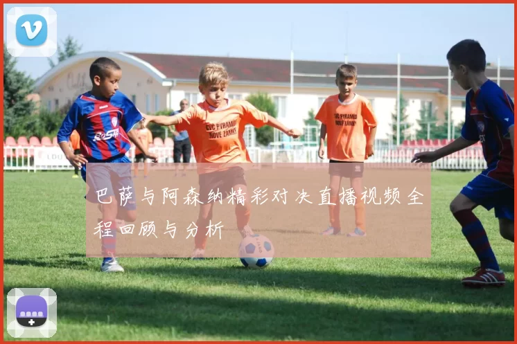 巴萨与阿森纳精彩对决直播视频全程回顾与分析