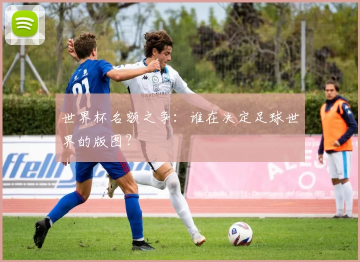 世界杯名额之争:谁在决定足球世界的版图?