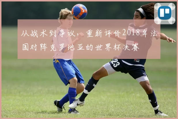 从战术到争议,重新评价2018年法国对阵克罗地亚的世界杯决赛