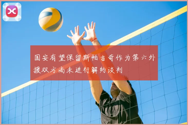 国安有望保留斯帕吉奇作为第六外援双方尚未进行解约谈判