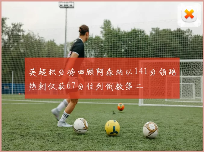 英超积分榜回顾阿森纳以141分领跑热刺仅获67分位列倒数第二