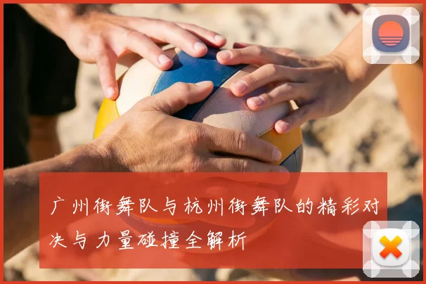 广州街舞队与杭州街舞队的精彩对决与力量碰撞全解析