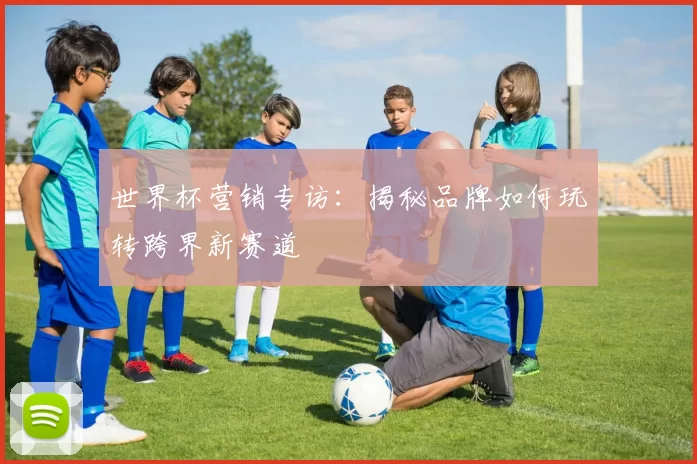 世界杯营销专访:揭秘品牌如何玩转跨界新赛道