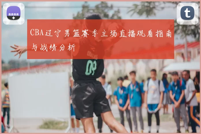 CBA辽宁男篮赛季主场直播观看指南与战绩分析
