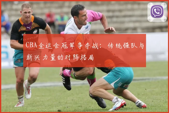 CBA全运会冠军争夺战:传统强队与新兴力量的对阵格局
