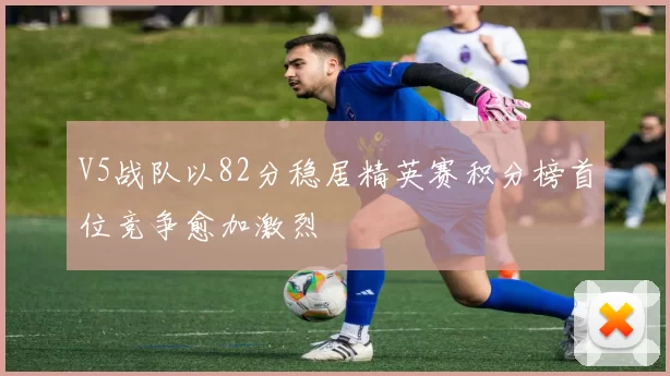 V5战队以82分稳居精英赛积分榜首位竞争愈加激烈