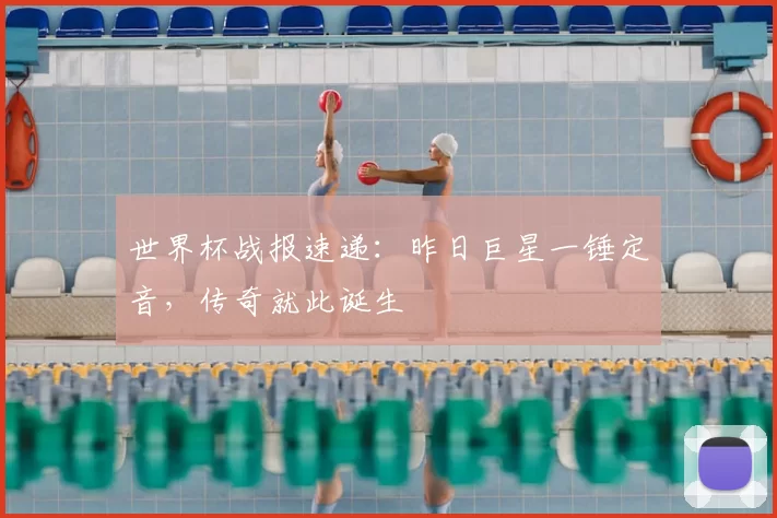 世界杯战报速递:昨日巨星一锤定音,传奇就此诞生